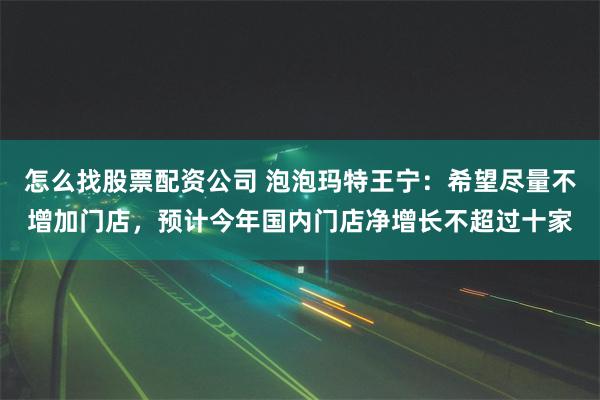 怎么找股票配资公司 泡泡玛特王宁：希望尽量不增加门店，预计今年国内门店净增长不超过十家