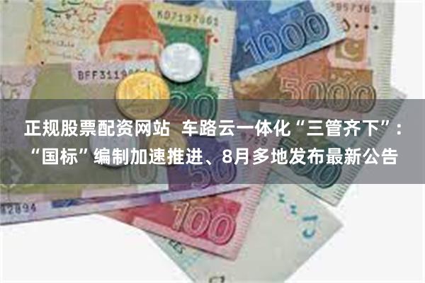 正规股票配资网站  车路云一体化“三管齐下”：“国标”编制加速推进、8月多地发布最新公告