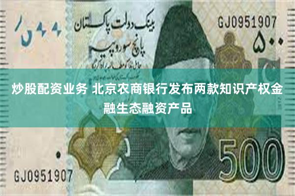 炒股配资业务 北京农商银行发布两款知识产权金融生态融资产品