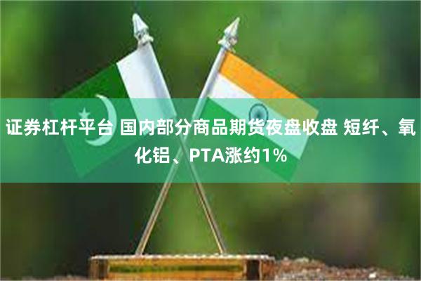 证券杠杆平台 国内部分商品期货夜盘收盘 短纤、氧化铝、PTA涨约1%