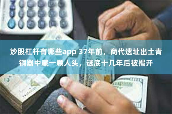 炒股杠杆有哪些app 37年前，商代遗址出土青铜器中藏一颗人头，谜底十几年后被揭开