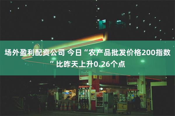 场外盈利配资公司 今日“农产品批发价格200指数”比昨天上升0.26个点