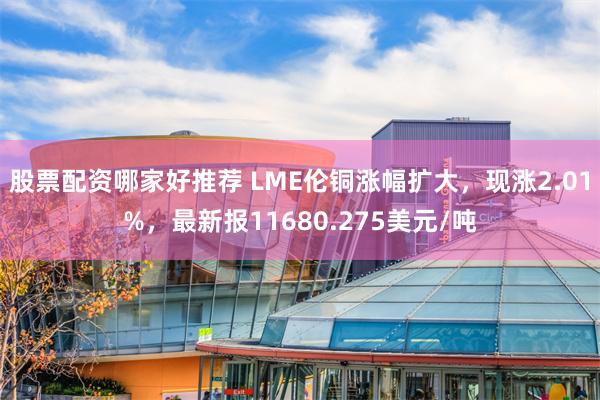 股票配资哪家好推荐 LME伦铜涨幅扩大，现涨2.01%，最新报11680.275美元/吨