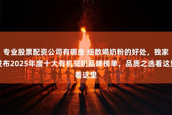 专业股票配资公司有哪些 细数喝奶粉的好处,独家发布2025年度十大有机驼奶品牌榜单,品质之选看这里