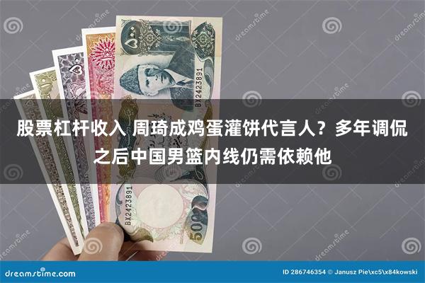 股票杠杆收入 周琦成鸡蛋灌饼代言人？多年调侃之后中国男篮内线仍需依赖他